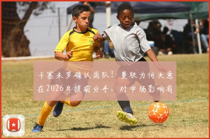 卡塞米罗确认离队！曼联为何决意在2026年提前分手，对中场影响有多大？