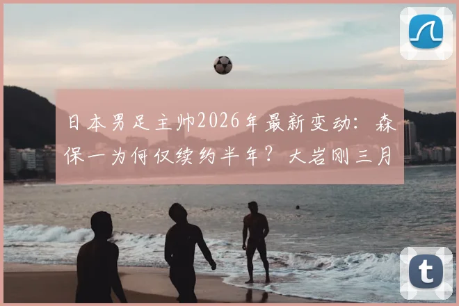日本男足主帅2026年最新变动：森保一为何仅续约半年？大岩刚三月上任时间线详解