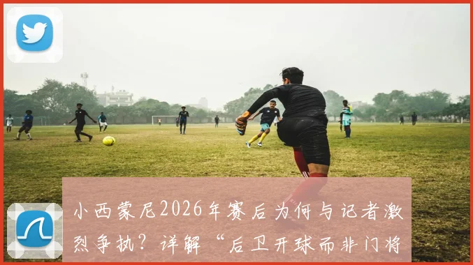 小西蒙尼2026年赛后为何与记者激烈争执？详解“后卫开球而非门将”的战术争议焦点