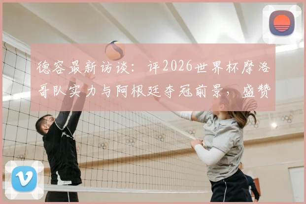 德容最新访谈：评2026世界杯摩洛哥队实力与阿根廷夺冠前景，盛赞梅西足坛伟大地位