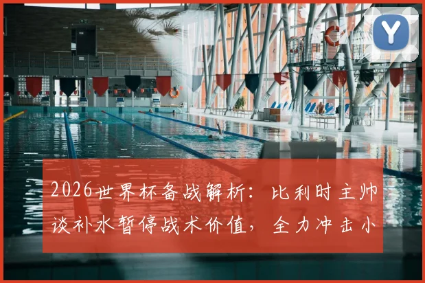 2026世界杯备战解析：比利时主帅谈补水暂停战术价值，全力冲击小组头名出线策略