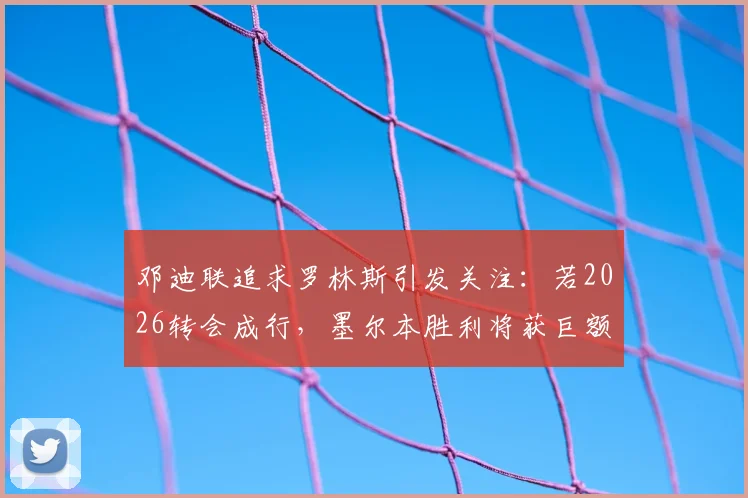 邓迪联追求罗林斯引发关注：若2026转会成行，墨尔本胜利将获巨额补偿金，内附交易细节分析
