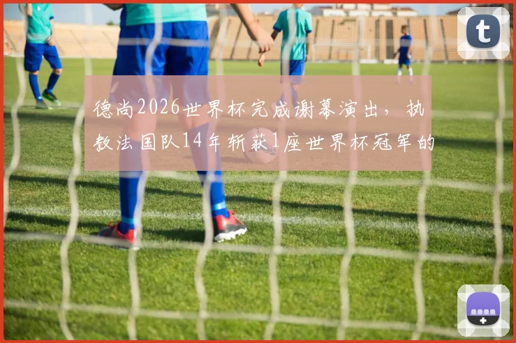 德尚2026世界杯完成谢幕演出，执教法国队14年斩获1座世界杯冠军的历程与争议