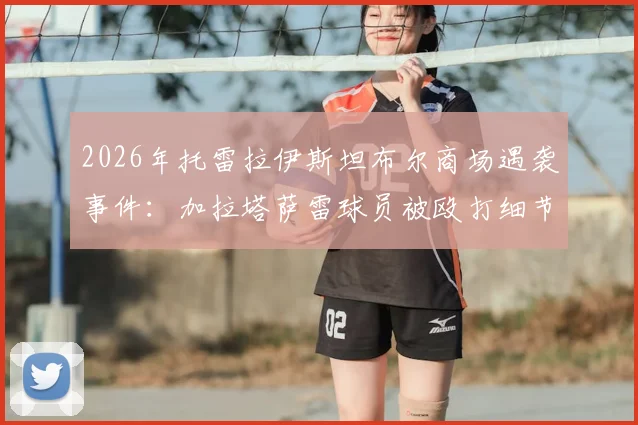 2026年托雷拉伊斯坦布尔商场遇袭事件：加拉塔萨雷球员被殴打细节曝光，袭击者已被捕
