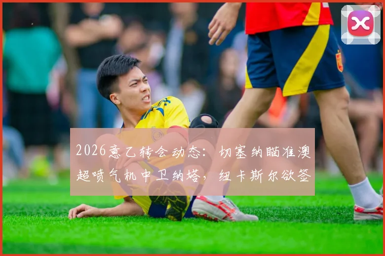 2026意乙转会动态：切塞纳瞄准澳超喷气机中卫纳塔，纽卡斯尔欲签波尔补强后防深度分析