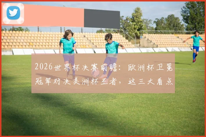 2026世界杯决赛前瞻:欧洲杯卫冕冠军对决美洲杯王者,这三大看点引爆全球