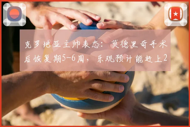 克罗地亚主帅表态：莫德里奇手术后恢复期5-6周，乐观预计能赶上2026世界杯关键战