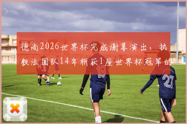 德尚2026世界杯完成谢幕演出，执教法国队14年斩获1座世界杯冠军的历程与争议