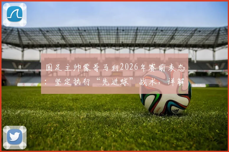 国足主帅蒙哥马利2026年赛前表态：坚定执行“先进球”战术，详解何宇鹏回归时间与球队部署