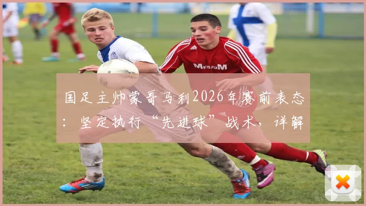 国足主帅蒙哥马利2026年赛前表态:坚定执行“先进球”战术,详解何宇鹏回归时间与球队部署