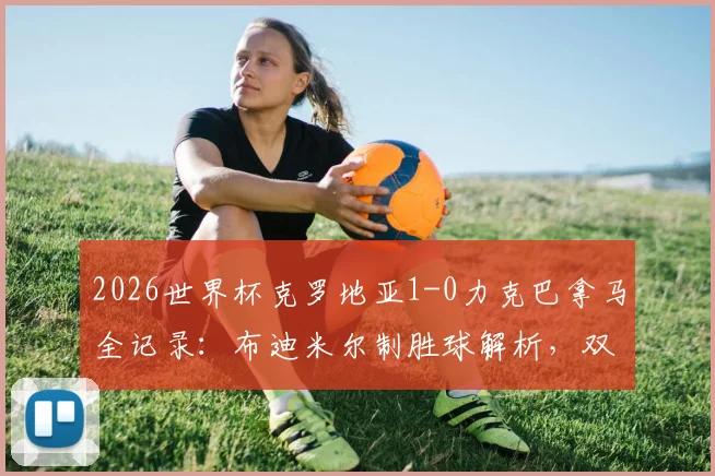 2026世界杯克罗地亚1-0力克巴拿马全记录：布迪米尔制胜球解析，双方战术数据深度复盘与赛后集锦