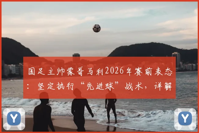 国足主帅蒙哥马利2026年赛前表态：坚定执行“先进球”战术，详解何宇鹏回归时间与球队部署