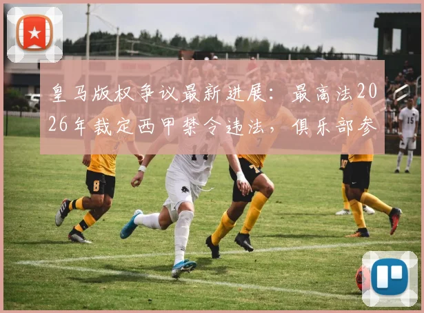 皇马版权争议最新进展：最高法2026年裁定西甲禁令违法，俱乐部参会权获保障解析