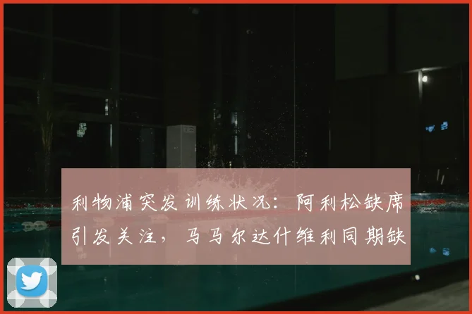 利物浦突发训练状况：阿利松缺席引发关注，马马尔达什维利同期缺阵，2026赛季门将位置现隐忧