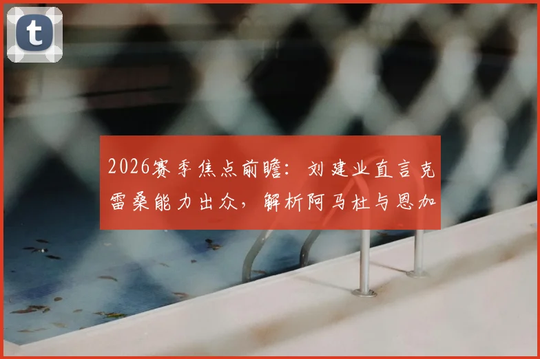 2026赛季焦点前瞻：刘建业直言克雷桑能力出众，解析阿马杜与恩加德乌缺阵对国安防线影响