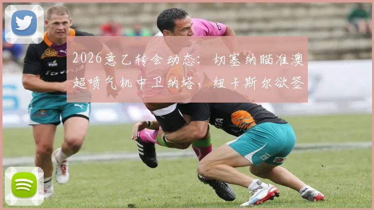 2026意乙转会动态:切塞纳瞄准澳超喷气机中卫纳塔,纽卡斯尔欲签波尔补强后防深度分析