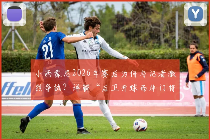 小西蒙尼2026年赛后为何与记者激烈争执?详解“后卫开球而非门将”的战术争议焦点