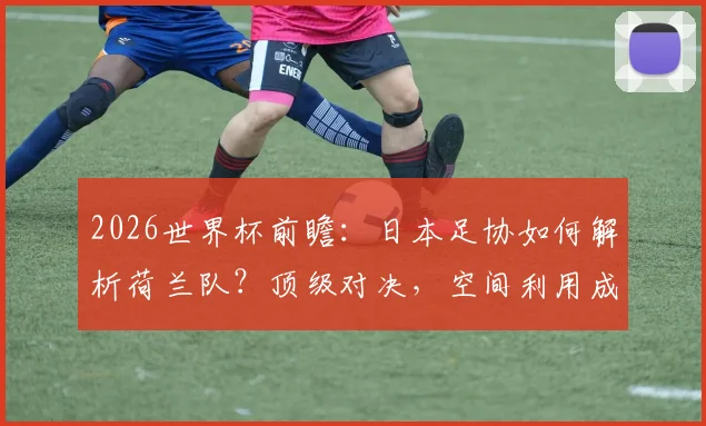 2026世界杯前瞻：日本足协如何解析荷兰队？顶级对决，空间利用成日本队取胜之匙