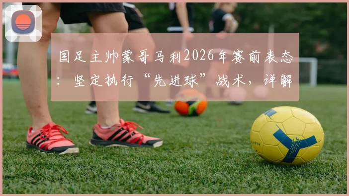 国足主帅蒙哥马利2026年赛前表态：坚定执行“先进球”战术，详解何宇鹏回归时间与球队部署
