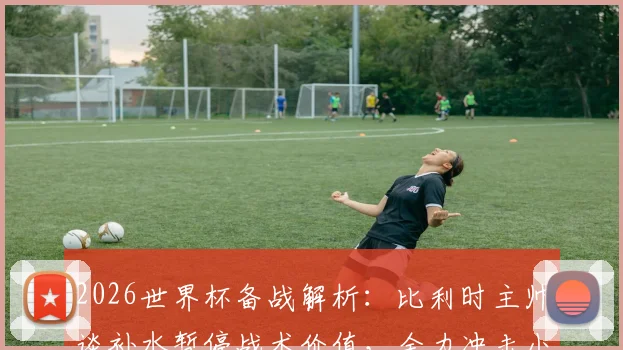 2026世界杯备战解析:比利时主帅谈补水暂停战术价值,全力冲击小组头名出线策略