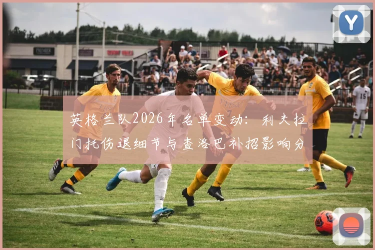 英格兰队2026年名单变动：利夫拉门托伤退细节与查洛巴补招影响分析，右后卫位置人选解读