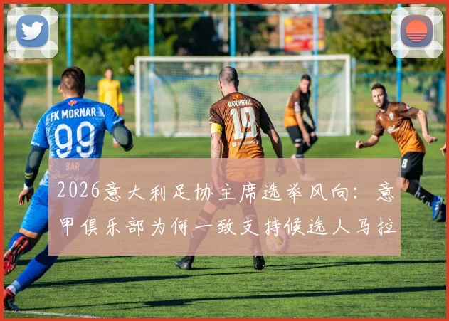 2026意大利足协主席选举风向：意甲俱乐部为何一致支持候选人马拉戈？斯基拉最新爆料解读