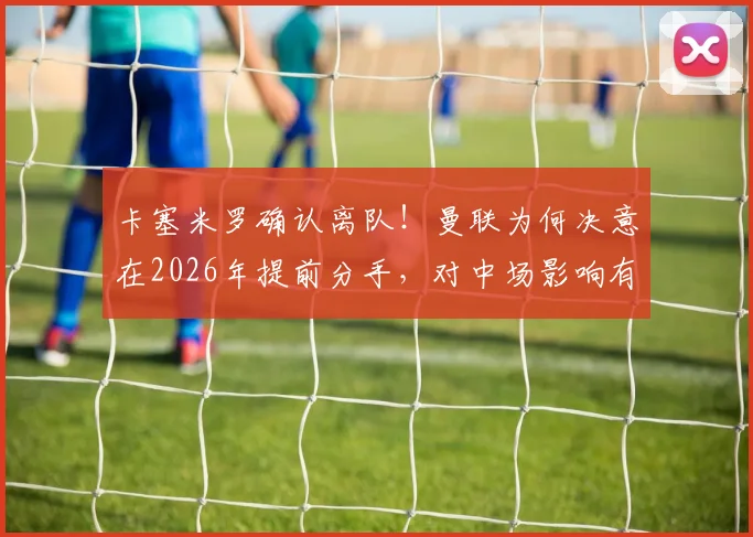 卡塞米罗确认离队！曼联为何决意在2026年提前分手，对中场影响有多大？