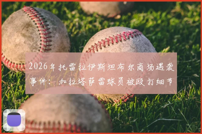 2026年托雷拉伊斯坦布尔商场遇袭事件：加拉塔萨雷球员被殴打细节曝光，袭击者已被捕