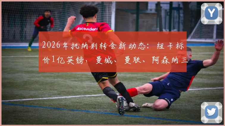 2026年托纳利转会新动态:纽卡标价1亿英镑,曼城、曼联、阿森纳三豪门竞价,谁最可能签下他?