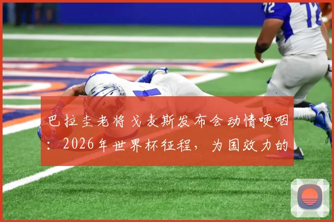 巴拉圭老将戈麦斯发布会动情哽咽:2026年世界杯征程,为国效力的感觉难以言表,引球迷共鸣