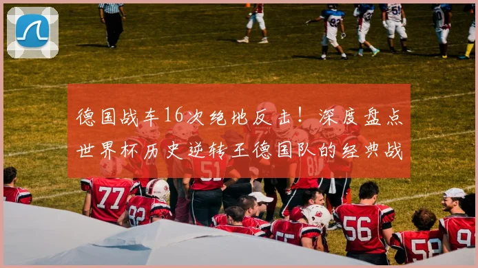 德国战车16次绝地反击!深度盘点世界杯历史逆转王德国队的经典战役与钢铁精神