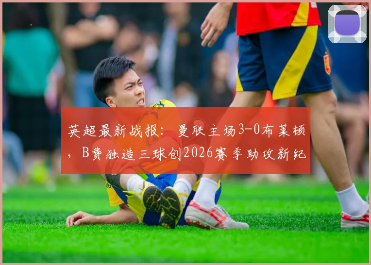 英超最新战报：曼联主场3-0布莱顿，B费独造三球创2026赛季助攻新纪录，滕哈赫战术解析