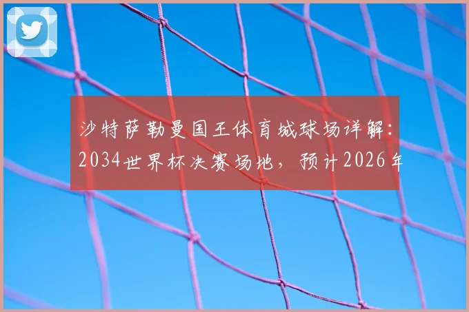 沙特萨勒曼国王体育城球场详解：2034世界杯决赛场地，预计2026年全面竣工投入使用
