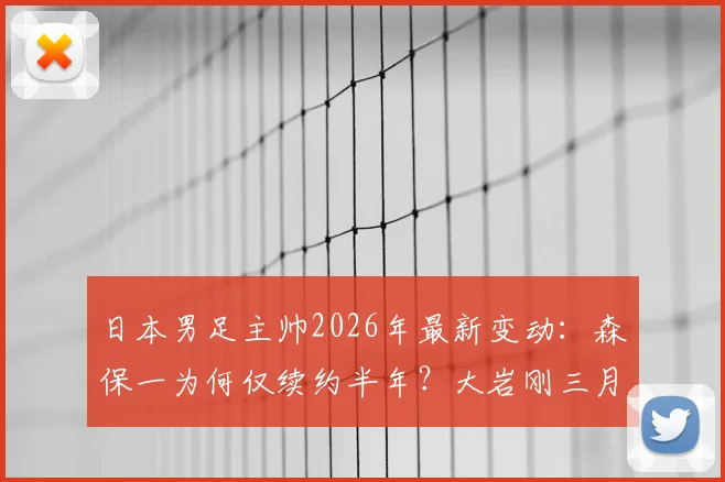 日本男足主帅2026年最新变动:森保一为何仅续约半年?大岩刚三月上任时间线详解