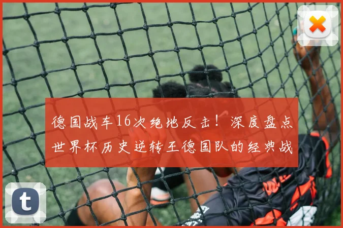 德国战车16次绝地反击！深度盘点世界杯历史逆转王德国队的经典战役与钢铁精神