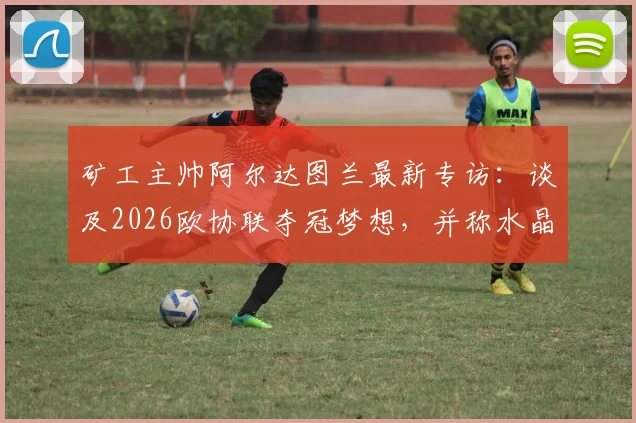 矿工主帅阿尔达图兰最新专访：谈及2026欧协联夺冠梦想，并称水晶宫代表足球最高水平