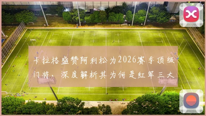 卡拉格盛赞阿利松为2026赛季顶级门将,深度解析其为何是红军三大不可或缺支柱之一