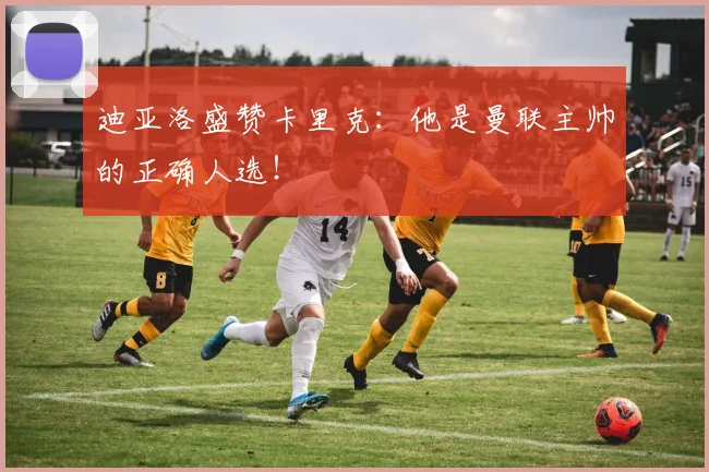迪亚洛盛赞卡里克：他是曼联主帅的正确人选！