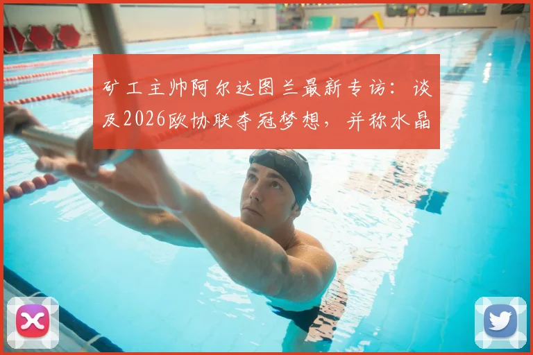 矿工主帅阿尔达图兰最新专访：谈及2026欧协联夺冠梦想，并称水晶宫代表足球最高水平