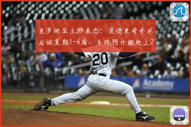 克罗地亚主帅表态：莫德里奇手术后恢复期5-6周，乐观预计能赶上2026世界杯关键战