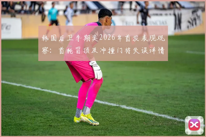 韩国后卫李期奕2026年首发表现观察：首轮冒顶及冲撞门将失误详情与回放分析