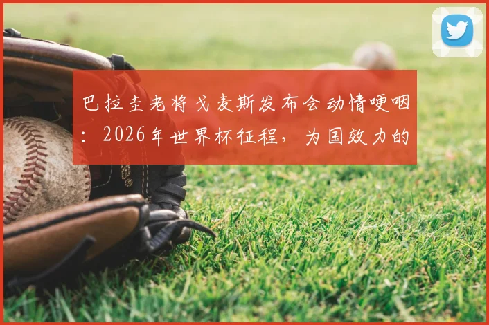 巴拉圭老将戈麦斯发布会动情哽咽：2026年世界杯征程，为国效力的感觉难以言表，引球迷共鸣