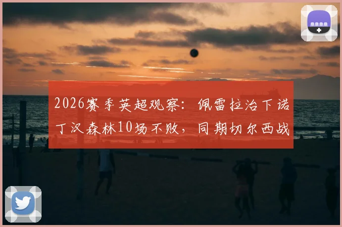 2026赛季英超观察:佩雷拉治下诺丁汉森林10场不败,同期切尔西战绩梳理与战术影响分析