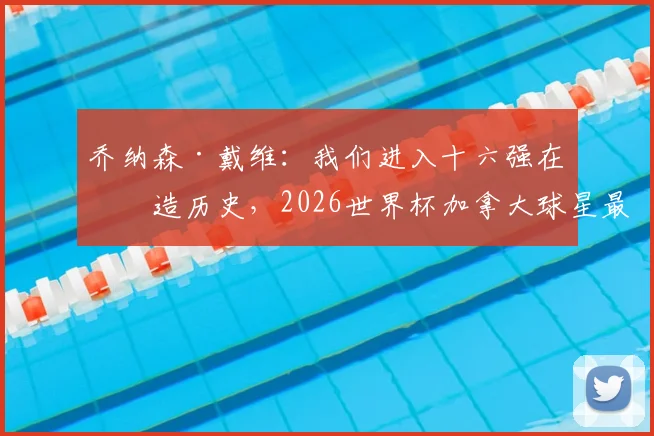 乔纳森·戴维：我们进入十六强在创造历史，2026世界杯加拿大球星最新动态与进球集锦盘点