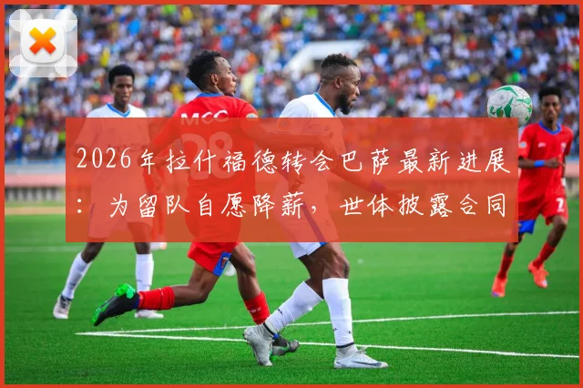 2026年拉什福德转会巴萨最新进展：为留队自愿降薪，世体披露合同谈判细节