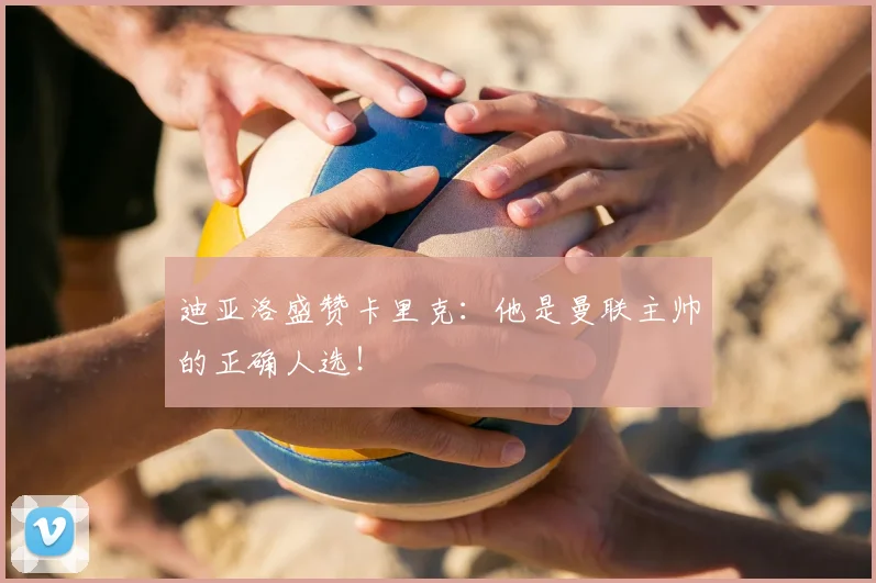 迪亚洛盛赞卡里克:他是曼联主帅的正确人选!