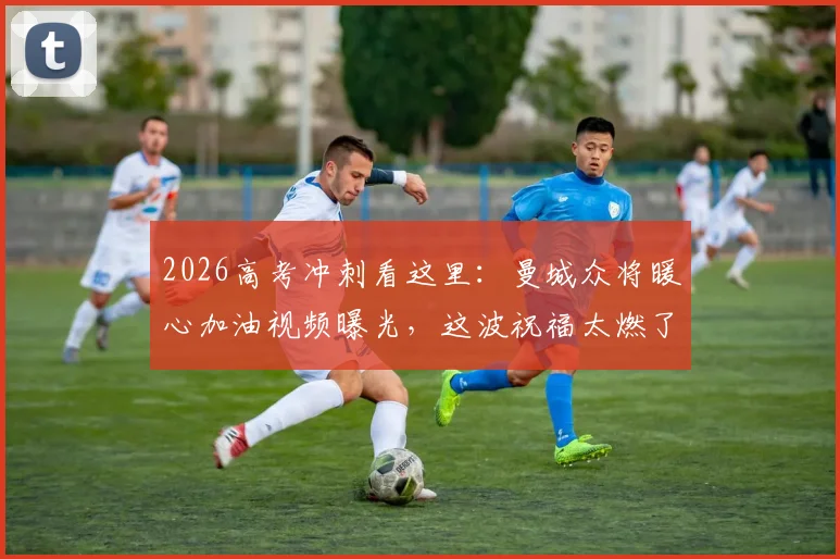 2026高考冲刺看这里：曼城众将暖心加油视频曝光，这波祝福太燃了！