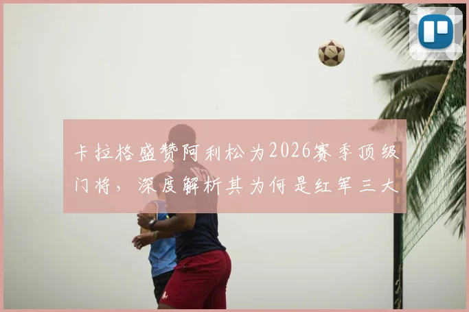 卡拉格盛赞阿利松为2026赛季顶级门将，深度解析其为何是红军三大不可或缺支柱之一